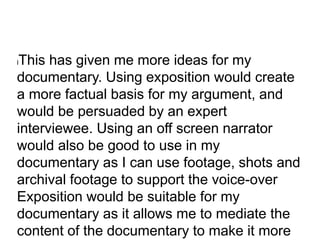 lThis has given me more ideas for my
documentary. Using exposition would create
a more factual basis for my argument, and
would be persuaded by an expert
interviewee. Using an off screen narrator
would also be good to use in my
documentary as I can use footage, shots and
archival footage to support the voice-over
Exposition would be suitable for my
documentary as it allows me to mediate the
content of the documentary to make it more
 