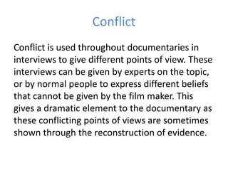 Conflict
Conflict is used throughout documentaries in
interviews to give different points of view. These
interviews can be given by experts on the topic,
or by normal people to express different beliefs
that cannot be given by the film maker. This
gives a dramatic element to the documentary as
these conflicting points of views are sometimes
shown through the reconstruction of evidence.
 