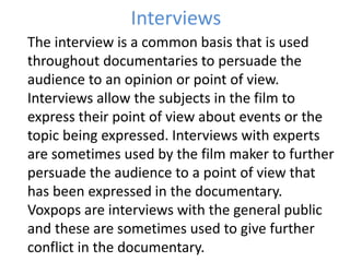 Interviews
The interview is a common basis that is used
throughout documentaries to persuade the
audience to an opinion or point of view.
Interviews allow the subjects in the film to
express their point of view about events or the
topic being expressed. Interviews with experts
are sometimes used by the film maker to further
persuade the audience to a point of view that
has been expressed in the documentary.
Voxpops are interviews with the general public
and these are sometimes used to give further
conflict in the documentary.
 