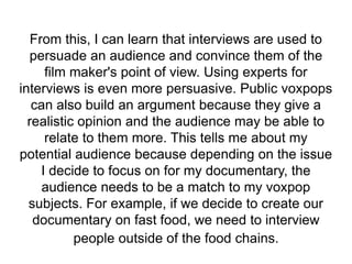 From this, I can learn that interviews are used to
persuade an audience and convince them of the
film maker's point of view. Using experts for
interviews is even more persuasive. Public voxpops
can also build an argument because they give a
realistic opinion and the audience may be able to
relate to them more. This tells me about my
potential audience because depending on the issue
I decide to focus on for my documentary, the
audience needs to be a match to my voxpop
subjects. For example, if we decide to create our
documentary on fast food, we need to interview
people outside of the food chains.
 