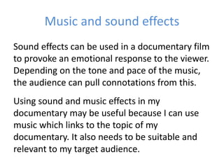 Music and sound effects
Sound effects can be used in a documentary film
to provoke an emotional response to the viewer.
Depending on the tone and pace of the music,
the audience can pull connotations from this.
Using sound and music effects in my
documentary may be useful because I can use
music which links to the topic of my
documentary. It also needs to be suitable and
relevant to my target audience.
 
