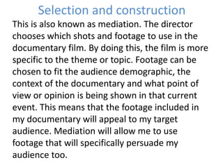 Selection and construction
This is also known as mediation. The director
chooses which shots and footage to use in the
documentary film. By doing this, the film is more
specific to the theme or topic. Footage can be
chosen to fit the audience demographic, the
context of the documentary and what point of
view or opinion is being shown in that current
event. This means that the footage included in
my documentary will appeal to my target
audience. Mediation will allow me to use
footage that will specifically persuade my
audience too.
 