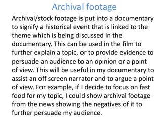 Archival footage
Archival/stock footage is put into a documentary
to signify a historical event that is linked to the
theme which is being discussed in the
documentary. This can be used in the film to
further explain a topic, or to provide evidence to
persuade an audience to an opinion or a point
of view. This will be useful in my documentary to
assist an off screen narrator and to argue a point
of view. For example, if I decide to focus on fast
food for my topic, I could show archival footage
from the news showing the negatives of it to
further persuade my audience.
 