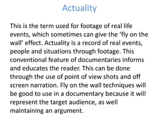 Actuality
This is the term used for footage of real life
events, which sometimes can give the ‘fly on the
wall’ effect. Actuality is a record of real events,
people and situations through footage. This
conventional feature of documentaries informs
and educates the reader. This can be done
through the use of point of view shots and off
screen narration. Fly on the wall techniques will
be good to use in a documentary because it will
represent the target audience, as well
maintaining an argument.
 