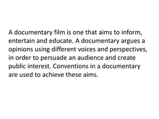 A documentary film is one that aims to inform,
entertain and educate. A documentary argues a
opinions using different voices and perspectives,
in order to persuade an audience and create
public interest. Conventions in a documentary
are used to achieve these aims.
 