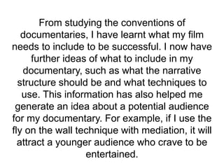 From studying the conventions of
documentaries, I have learnt what my film
needs to include to be successful. I now have
further ideas of what to include in my
documentary, such as what the narrative
structure should be and what techniques to
use. This information has also helped me
generate an idea about a potential audience
for my documentary. For example, if I use the
fly on the wall technique with mediation, it will
attract a younger audience who crave to be
entertained.
 