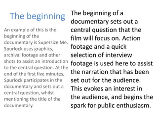 The beginning The beginning of a
documentary sets out a
central question that the
film will focus on. Action
footage and a quick
selection of interview
footage is used here to assist
the narration that has been
set out for the audience.
This evokes an interest in
the audience, and begins the
spark for public enthusiasm.
An example of this is the
beginning of the
documentary is Supersize Me.
Spurlock uses graphics,
archival footage and other
shots to assist an introduction
to the central question. At the
end of the first five minutes,
Spurlock participates in the
documentary and sets out a
central question, whilst
mentioning the title of the
documentary.
 