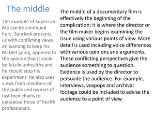The middle The middle of a documentary film is
effectively the beginning of the
complication; it is where the director or
the film maker begins examining the
issue using various points of view. More
detail is used including voice differences
with various opinions and arguments.
These conflicting perspectives give the
audience something to question.
Evidence is used by the director to
persuade the audience. For example,
interviews, voxpops and archival
footage could be included to advise the
audience to a point of view.
The example of Supersize
Me can be continued
here. Spurlock presents
us with conflicting views
on wanting to keep his
McDiet going, opposed to
the opinion that it could
be fatally unhealthy and
he should stop his
experiment. He also uses
views from members of
the public and owners of
fast food chains to
juxtapose those of health
professionals.
 
