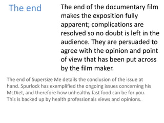 The end The end of the documentary film
makes the exposition fully
apparent; complications are
resolved so no doubt is left in the
audience. They are persuaded to
agree with the opinion and point
of view that has been put across
by the film maker.
The end of Supersize Me details the conclusion of the issue at
hand. Spurlock has exemplified the ongoing issues concerning his
McDiet, and therefore how unhealthy fast food can be for you.
This is backed up by health professionals views and opinions.
 