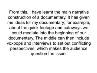 lFrom this, I have learnt the main narrative
construction of a documentary. It has given
me ideas for my documentary; for example,
about the quick footage and cutaways we
could mediate into the beginning of our
documentary. The middle can then include
voxpops and interviews to set out conflicting
perspectives, which makes the audience
question the issue.
 