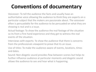 Conventions of documentary
Voiceover: To tell the audience the facts and usually have an
authoritative voice allowing the audience to think they are experts on a
particular subject that the makers are passionate about. The voiceover
often is persuadable for the audience to be persuaded on what they are
showing is real and is a issue.
Actual footage: To show the audience the real footage of the situation
so its from a first hand experience and they get to witness the real
events of the situation.
Interviews with experts: To show the audience that there is concerns
from the professionals viewpoint to prove that its an issue.
Use of titles: To make the audience aware of events, locations, times
and dates.
Sound: Non-diegetic sound provides flow between scenes but helps to
further influence audience at particular moments and diegetic sound
allows the audience to see and hear what is happening.

 