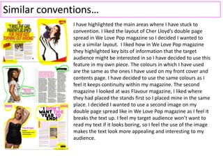 Similar conventions…
I have highlighted the main areas where I have stuck to
convention. I liked the layout of Cher Lloyd’s double page
spread in We Love Pop magazine so I decided I wanted to
use a similar layout. I liked how in We Love Pop magazine
they highlighted key bits of information that the target
audience might be interested in so I have decided to use this
feature in my own piece. The colours in which I have used
are the same as the ones I have used on my front cover and
contents page. I have decided to use the same colours as I
feel it keeps continuity within my magazine. The second
magazine I looked at was Flavour magazine, I liked where
they had placed the stands first so I placed mine in the same
place. I decided I wanted to use a second image on my
double page spread like in We Love Pop magazine as I feel it
breaks the text up. I feel my target audience won’t want to
read my text if it looks boring, so I feel the use of the image
makes the text look more appealing and interesting to my
audience.
 
