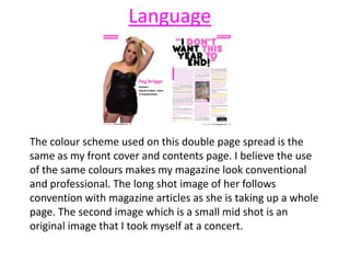 Language
The colour scheme used on this double page spread is the
same as my front cover and contents page. I believe the use
of the same colours makes my magazine look conventional
and professional. The long shot image of her follows
convention with magazine articles as she is taking up a whole
page. The second image which is a small mid shot is an
original image that I took myself at a concert.
 
