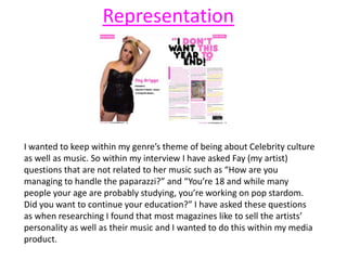 I wanted to keep within my genre’s theme of being about Celebrity culture
as well as music. So within my interview I have asked Fay (my artist)
questions that are not related to her music such as “How are you
managing to handle the paparazzi?” and “You’re 18 and while many
people your age are probably studying, you’re working on pop stardom.
Did you want to continue your education?” I have asked these questions
as when researching I found that most magazines like to sell the artists’
personality as well as their music and I wanted to do this within my media
product.
Representation
 