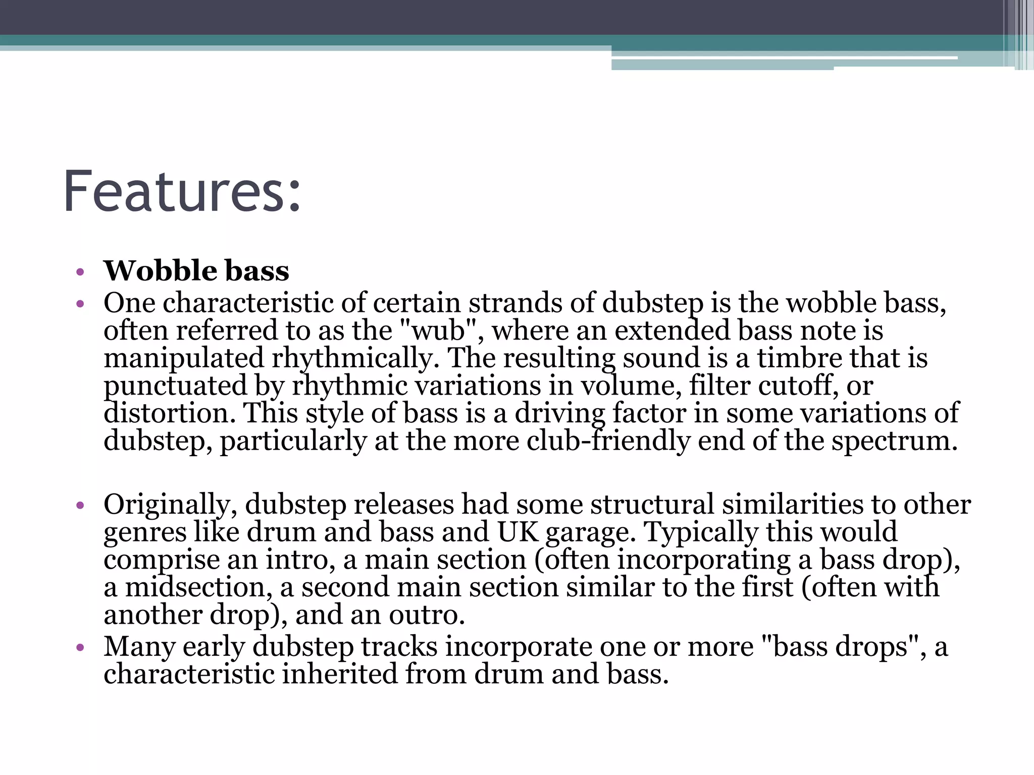 Features:
• Wobble bass
• One characteristic of certain strands of dubstep is the wobble bass,
often referred to as the "wub", where an extended bass note is
manipulated rhythmically. The resulting sound is a timbre that is
punctuated by rhythmic variations in volume, filter cutoff, or
distortion. This style of bass is a driving factor in some variations of
dubstep, particularly at the more club-friendly end of the spectrum.
• Originally, dubstep releases had some structural similarities to other
genres like drum and bass and UK garage. Typically this would
comprise an intro, a main section (often incorporating a bass drop),
a midsection, a second main section similar to the first (often with
another drop), and an outro.
• Many early dubstep tracks incorporate one or more "bass drops", a
characteristic inherited from drum and bass.
 