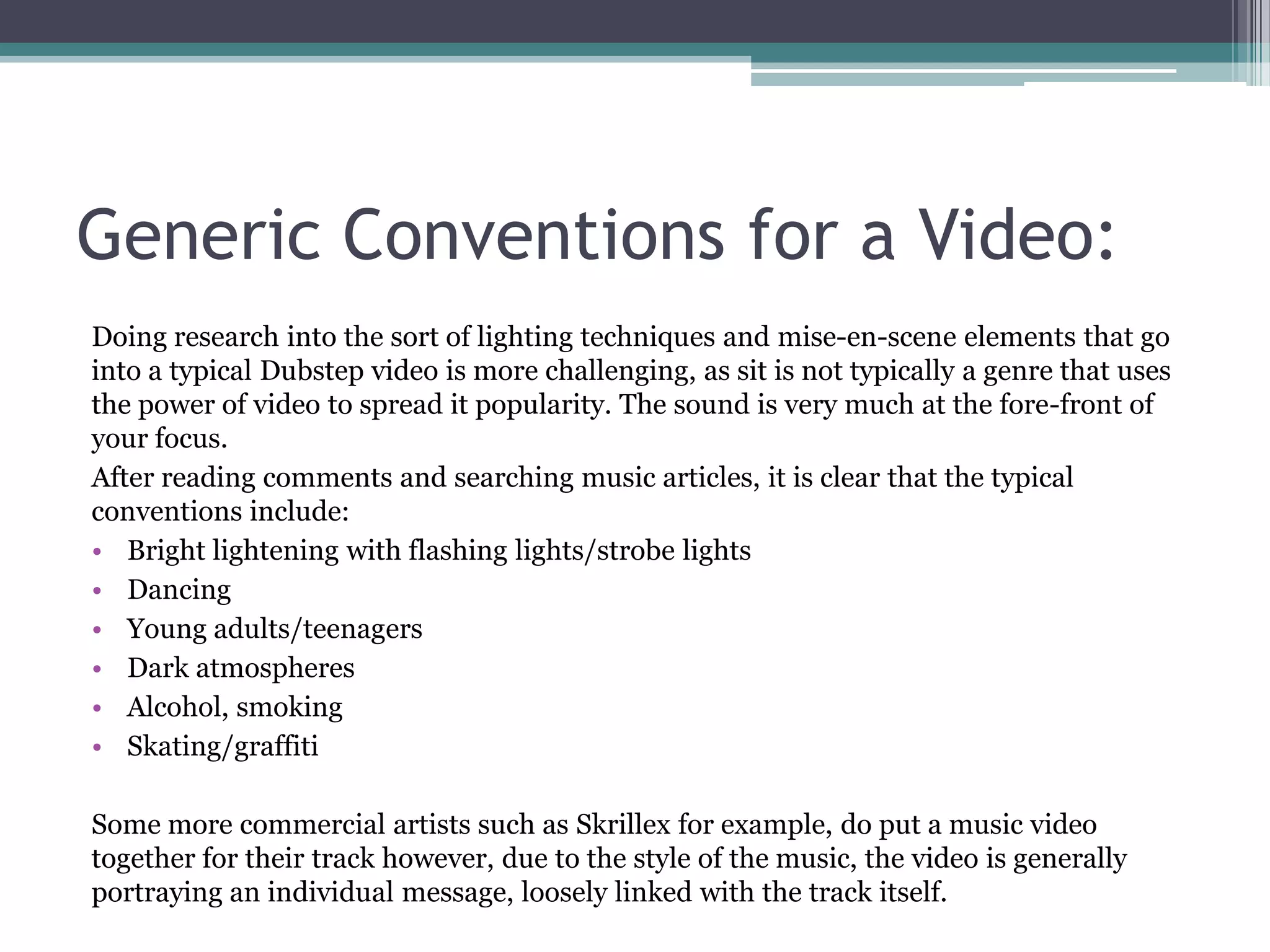 Generic Conventions for a Video:
Doing research into the sort of lighting techniques and mise-en-scene elements that go
into a typical Dubstep video is more challenging, as sit is not typically a genre that uses
the power of video to spread it popularity. The sound is very much at the fore-front of
your focus.
After reading comments and searching music articles, it is clear that the typical
conventions include:
• Bright lightening with flashing lights/strobe lights
• Dancing
• Young adults/teenagers
• Dark atmospheres
• Alcohol, smoking
• Skating/graffiti
Some more commercial artists such as Skrillex for example, do put a music video
together for their track however, due to the style of the music, the video is generally
portraying an individual message, loosely linked with the track itself.
 