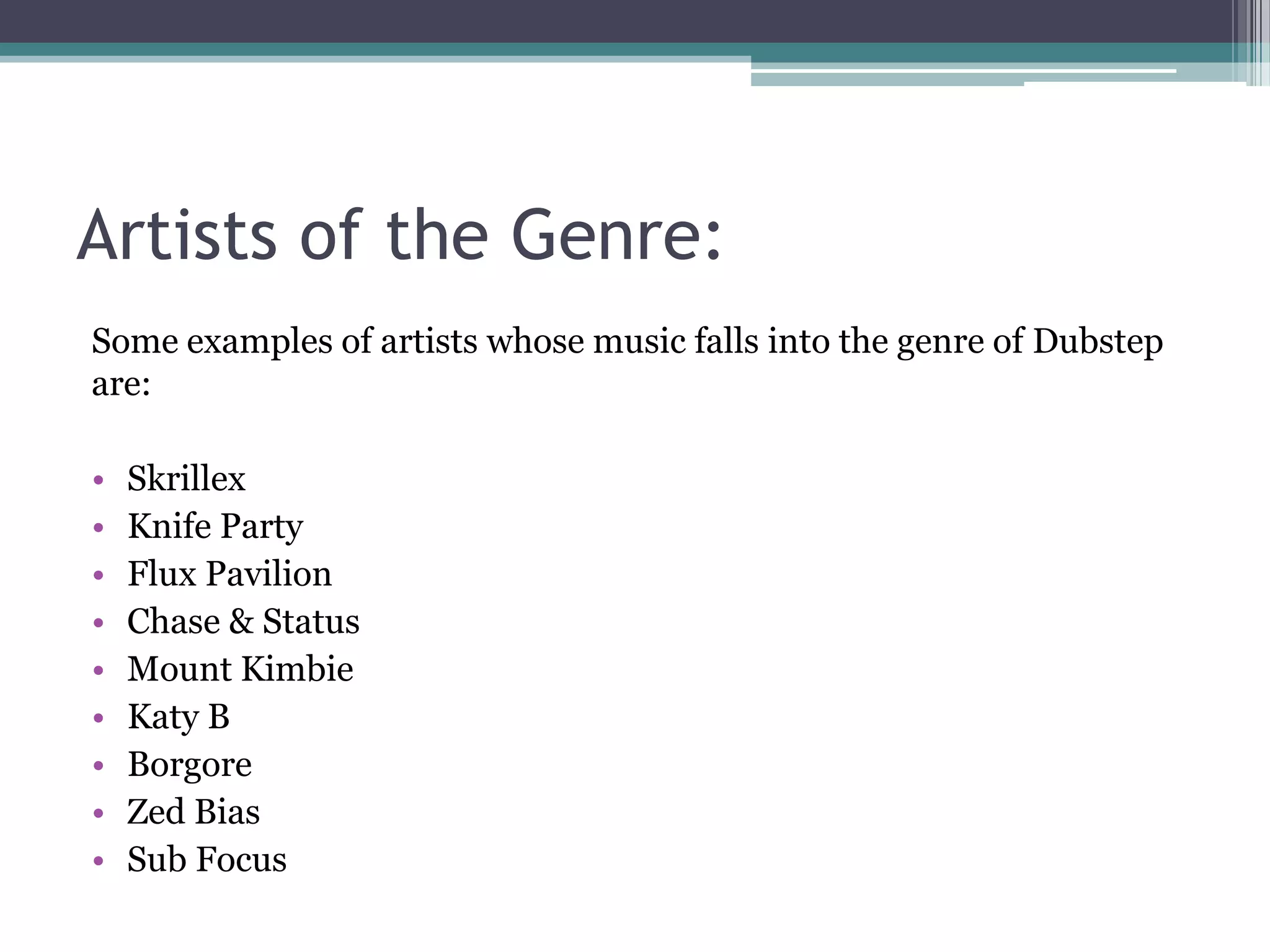 Artists of the Genre:
Some examples of artists whose music falls into the genre of Dubstep
are:
• Skrillex
• Knife Party
• Flux Pavilion
• Chase & Status
• Mount Kimbie
• Katy B
• Borgore
• Zed Bias
• Sub Focus
 