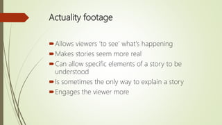 Actuality footage
Allows viewers ‘to see’ what's happening
Makes stories seem more real
Can allow specific elements of a story to be
understood
Is sometimes the only way to explain a story
Engages the viewer more
 