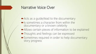 Narrative Voice Over
Acts as a guide/lead to the documentary
Is sometimes a character from within the
documentary or a known celebrity
Allows certain pieces of information to be explained
Thoughts and feelings can be expressed
Sometimes required in order to help documentary
story progress
 