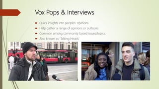 Vox Pops & Interviews
 Quick insights into peoples’ opinions
 Help gather a range of opinions or outlooks
 Common among community based issues/topics.
 Also known as ‘Talking Heads’
 