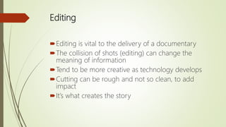 Editing
Editing is vital to the delivery of a documentary
The collision of shots (editing) can change the
meaning of information
Tend to be more creative as technology develops
Cutting can be rough and not so clean, to add
impact
It’s what creates the story
 