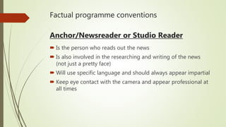 Factual programme conventions
Anchor/Newsreader or Studio Reader
 Is the person who reads out the news
 Is also involved in the researching and writing of the news
(not just a pretty face)
 Will use specific language and should always appear impartial
 Keep eye contact with the camera and appear professional at
all times
 