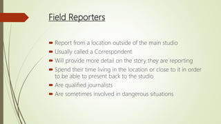 Field Reporters
 Report from a location outside of the main studio
 Usually called a Correspondent
 Will provide more detail on the story they are reporting
 Spend their time living in the location or close to it in order
to be able to present back to the studio
 Are qualified journalists
 Are sometimes involved in dangerous situations
 