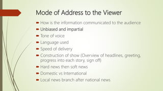 Mode of Address to the Viewer
 How is the information communicated to the audience
 Unbiased and impartial
 Tone of voice
 Language used
 Speed of delivery
 Construction of show (Overview of headlines, greeting,
progress into each story, sign off)
 Hard news then soft news
 Domestic vs International
 Local news branch after national news
 