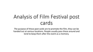 Analysis of Film Festival post
cards
The purpose of these post cards are to promote the film, they can be
handed out at various locations. People usually pass these around and
tend to keep them after the event as a memory.
 