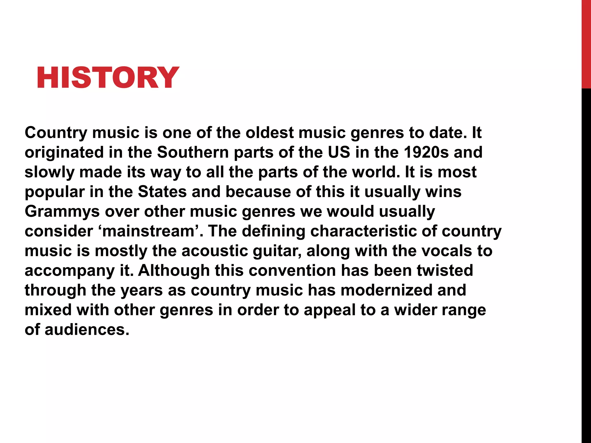 HISTORY 
Country music is one of the oldest music genres to date. It 
originated in the Southern parts of the US in the 1920s and 
slowly made its way to all the parts of the world. It is most 
popular in the States and because of this it usually wins 
Grammys over other music genres we would usually 
consider ‘mainstream’. The defining characteristic of country 
music is mostly the acoustic guitar, along with the vocals to 
accompany it. Although this convention has been twisted 
through the years as country music has modernized and 
mixed with other genres in order to appeal to a wider range 
of audiences. 
 
