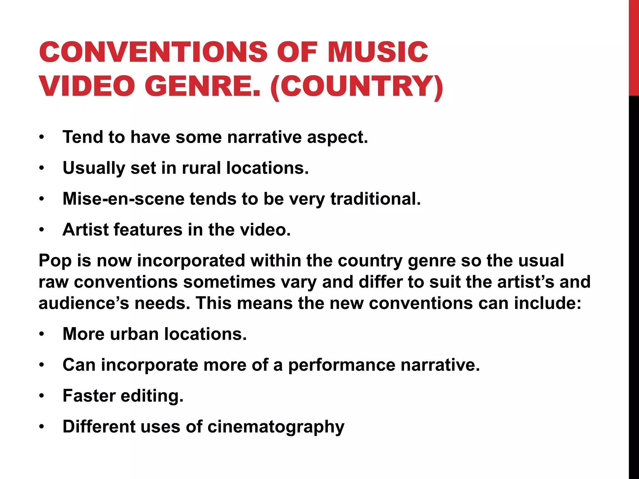 CONVENTIONS OF MUSIC 
VIDEO GENRE. (COUNTRY) 
• Tend to have some narrative aspect. 
• Usually set in rural locations. 
• Mise-en-scene tends to be very traditional. 
• Artist features in the video. 
Pop is now incorporated within the country genre so the usual 
raw conventions sometimes vary and differ to suit the artist’s and 
audience’s needs. This means the new conventions can include: 
• More urban locations. 
• Can incorporate more of a performance narrative. 
• Faster editing. 
• Different uses of cinematography 
 