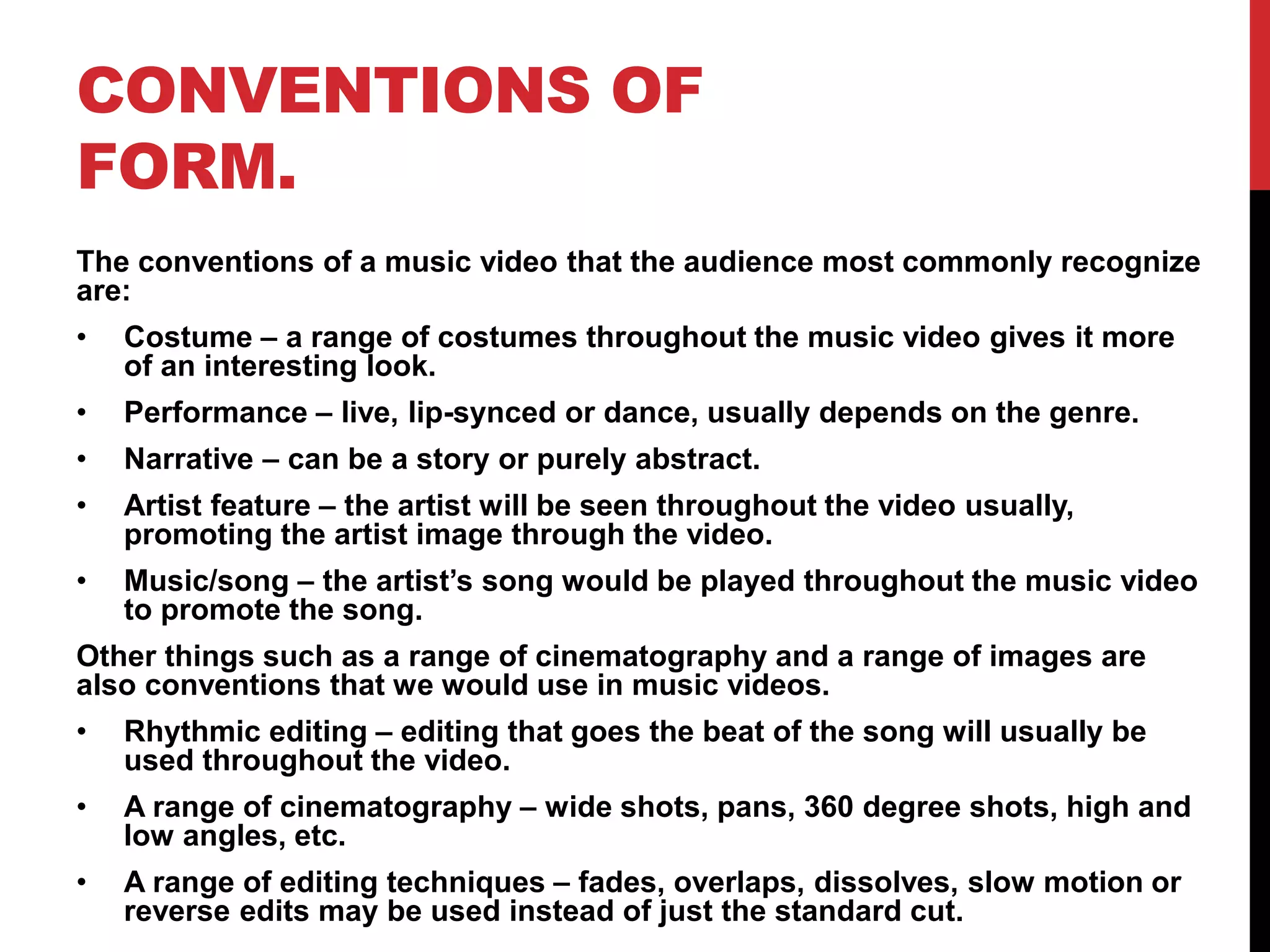 CONVENTIONS OF 
FORM. 
The conventions of a music video that the audience most commonly recognize 
are: 
• Costume – a range of costumes throughout the music video gives it more 
of an interesting look. 
• Performance – live, lip-synced or dance, usually depends on the genre. 
• Narrative – can be a story or purely abstract. 
• Artist feature – the artist will be seen throughout the video usually, 
promoting the artist image through the video. 
• Music/song – the artist’s song would be played throughout the music video 
to promote the song. 
Other things such as a range of cinematography and a range of images are 
also conventions that we would use in music videos. 
• Rhythmic editing – editing that goes the beat of the song will usually be 
used throughout the video. 
• A range of cinematography – wide shots, pans, 360 degree shots, high and 
low angles, etc. 
• A range of editing techniques – fades, overlaps, dissolves, slow motion or 
reverse edits may be used instead of just the standard cut. 
 
