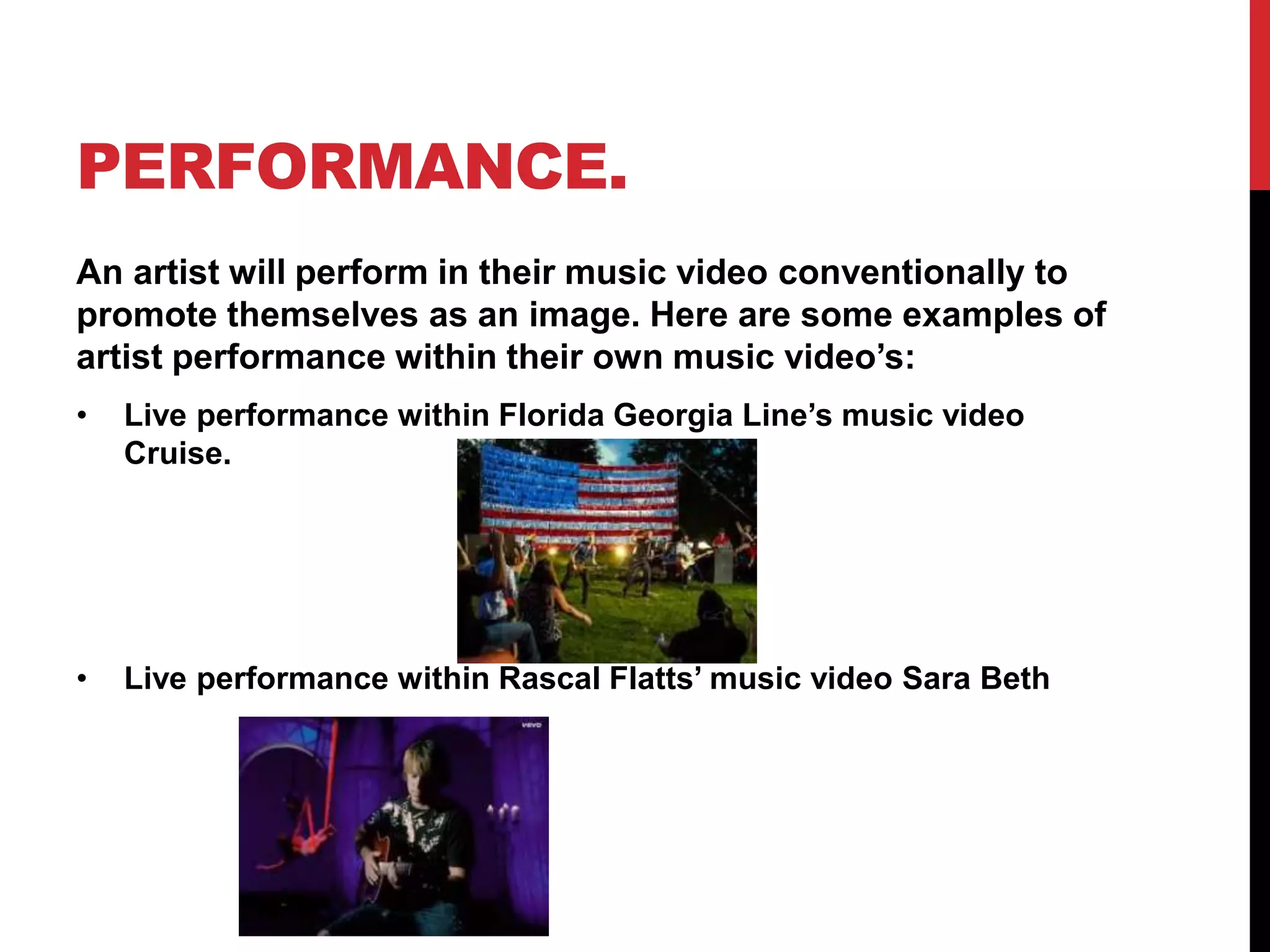 PERFORMANCE. 
An artist will perform in their music video conventionally to 
promote themselves as an image. Here are some examples of 
artist performance within their own music video’s: 
• Live performance within Florida Georgia Line’s music video 
Cruise. 
• Live performance within Rascal Flatts’ music video Sara Beth 
 