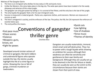Motives of The Gangster Genre
1. The hero is an immigrant who dislikes his low status in life and wants more.
2. Unlike the Western, this story takes place in the big city. The wide open plains have been traded in for the seedy
alleyways and wharves of the urban jungle.
3. The gangster can only gain power by taking it. It is survival of the fittest, and the only law is the law of the jungle.
4. The only loyalty the gangster feels is for his own immigrant roots.
5. Success is measured in material goods - flashy cars, expensive clothes, and mansions. Women are measures of
success as well.
6. The hero's antagonist is society, and the enforcers of the law. The police, the FBI, the CIA represent the enforcers of
societal status quo.
7. The end justifies the means.

Conventions of gangster
thriller genre

•Fast pace music
•Chase scenes
•Violence
•Weapons: guns,
knives, ect
•Fight for power.

Developed around sinister actions of
criminal or gangster, like bank robbers
and underworld figures who operate
outside the law. the stories usually
highlight the life of a crime figure or
victim. Showing the rise or fall of
gangs, criminals murderers or
lawbreakers.

•Quick cuts
•Low lighting
•Use of shadows
•Tense music
•Themes of identity

Charlotte Allan

Gangsters are usually materialistic, immoral,
street-smart and self-destructive. They rise
to power with a tough façade while showing
an ambition for success although their
weakness can often be sensitivity and
gentleness to their own family and
background. Although they are usually set up
to be doomed in the film for failure or death,
they can usually be seen as the victim to the
circumstances because their stories are
shown from their point of view.

 