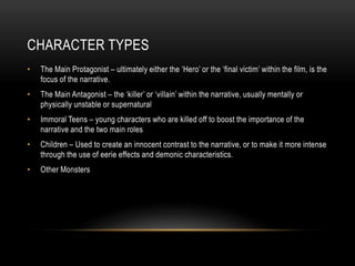CHARACTER TYPES 
• The Main Protagonist – ultimately either the ‘Hero’ or the ‘final victim’ within the film, is the 
focus of the narrative. 
• The Main Antagonist – the ‘killer’ or ‘villain’ within the narrative, usually mentally or 
physically unstable or supernatural 
• Immoral Teens – young characters who are killed off to boost the importance of the 
narrative and the two main roles 
• Children – Used to create an innocent contrast to the narrative, or to make it more intense 
through the use of eerie effects and demonic characteristics. 
• Other Monsters 
 