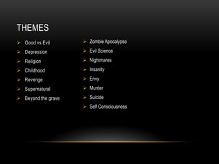 THEMES 
 Good vs Evil 
 Depression 
 Religion 
 Childhood 
 Revenge 
 Supernatural 
 Beyond the grave 
 Zombie Apocalypse 
 Evil Science 
 Nightmares 
 Insanity 
 Envy 
 Murder 
 Suicide 
 Self Consciousness 
 