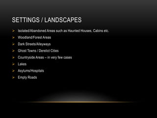 SETTINGS / LANDSCAPES 
 Isolated/Abandoned Areas such as Haunted Houses, Cabins etc. 
 Woodland/Forest Areas 
 Dark Streets/Alleyways 
 Ghost Towns / Derelict Cities 
 Countryside Areas – in very few cases 
 Lakes 
 Asylums/Hospitals 
 Empty Roads 
 