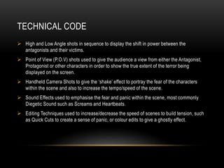 TECHNICAL CODE 
 High and Low Angle shots in sequence to display the shift in power between the 
antagonists and their victims. 
 Point of View (P.O.V) shots used to give the audience a view from either the Antagonist, 
Protagonist or other characters in order to show the true extent of the terror being 
displayed on the screen. 
 Handheld Camera Shots to give the ‘shake’ effect to portray the fear of the characters 
within the scene and also to increase the tempo/speed of the scene. 
 Sound Effects used to emphasise the fear and panic within the scene, most commonly 
Diegetic Sound such as Screams and Heartbeats. 
 Editing Techniques used to increase/decrease the speed of scenes to build tension, such 
as Quick Cuts to create a sense of panic, or colour edits to give a ghostly effect. 
 