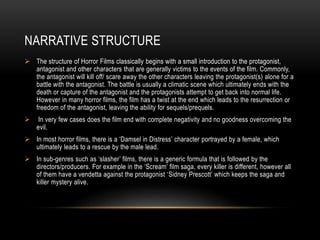 NARRATIVE STRUCTURE 
 The structure of Horror Films classically begins with a small introduction to the protagonist, 
antagonist and other characters that are generally victims to the events of the film. Commonly, 
the antagonist will kill off/ scare away the other characters leaving the protagonist(s) alone for a 
battle with the antagonist. The battle is usually a climatic scene which ultimately ends with the 
death or capture of the antagonist and the protagonists attempt to get back into normal life. 
However in many horror films, the film has a twist at the end which leads to the resurrection or 
freedom of the antagonist, leaving the ability for sequels/prequels. 
 In very few cases does the film end with complete negativity and no goodness overcoming the 
evil. 
 In most horror films, there is a ‘Damsel in Distress’ character portrayed by a female, which 
ultimately leads to a rescue by the male lead. 
 In sub-genres such as ‘slasher’ films, there is a generic formula that is followed by the 
directors/producers. For example in the ‘Scream’ film saga, every killer is different, however all 
of them have a vendetta against the protagonist ‘Sidney Prescott’ which keeps the saga and 
killer mystery alive. 
 