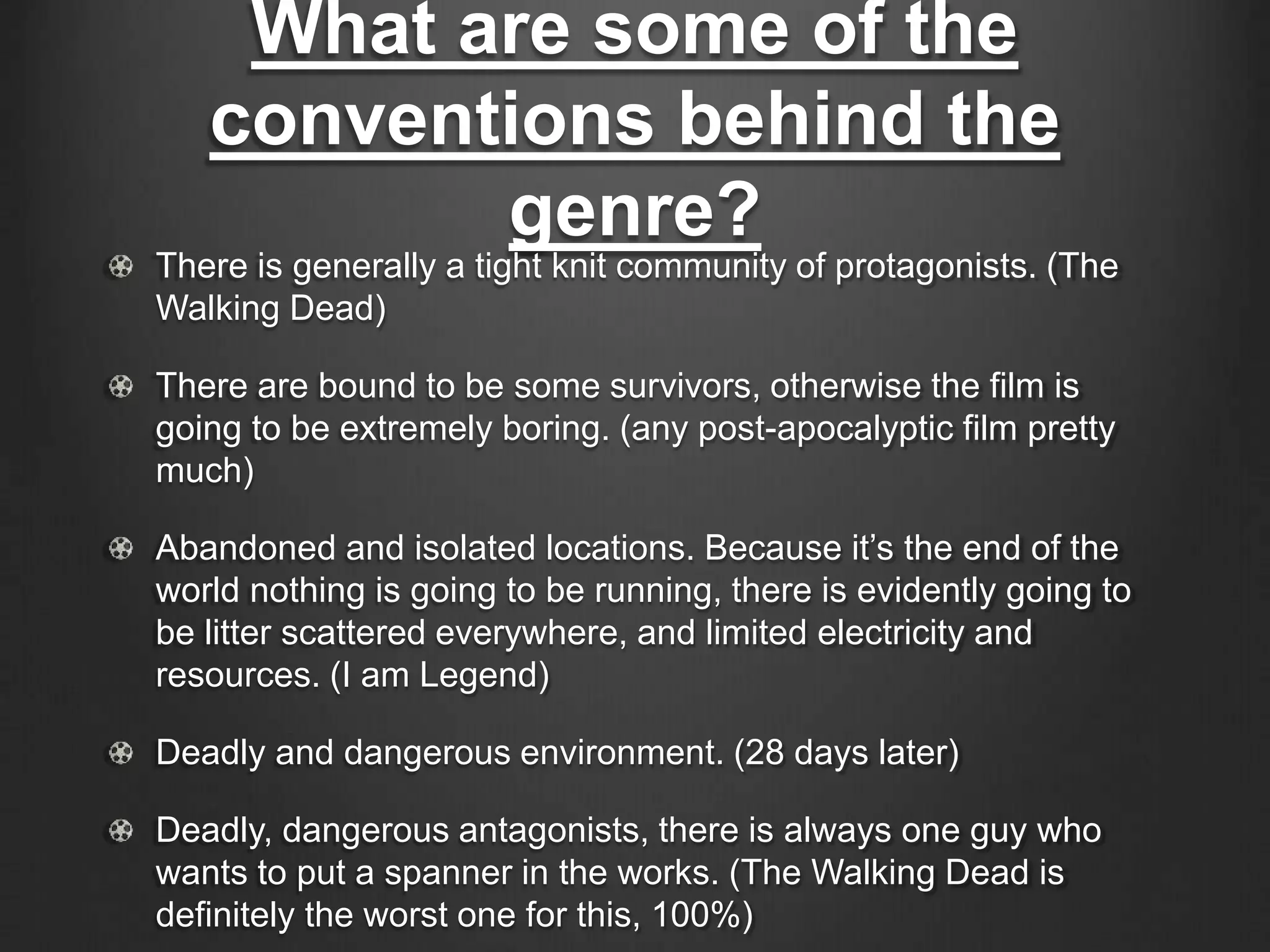What are some of the
conventions behind the
genre?
There is generally a tight knit community of protagonists. (The
Walking Dead)
There are bound to be some survivors, otherwise the film is
going to be extremely boring. (any post-apocalyptic film pretty
much)
Abandoned and isolated locations. Because it’s the end of the
world nothing is going to be running, there is evidently going to
be litter scattered everywhere, and limited electricity and
resources. (I am Legend)
Deadly and dangerous environment. (28 days later)
Deadly, dangerous antagonists, there is always one guy who
wants to put a spanner in the works. (The Walking Dead is
definitely the worst one for this, 100%)
 