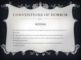 CONVENTIONS OF HORROR

                                         SETTINGS

 Small communities or isolated places. For example dark streets, narrow alleyways large alleyways or
ghost towns.

 Often places with a dark history. For example abandoned houses, hotels and insane asylums.

 Examples of good horror settings include; lakes, farms, woodlands, graveyards, science labs,
basements and many others.

 In general you want the theme of isolation, being alone or claustrophobia to be dominant
throughout the movie.
 