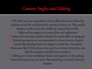  POV shots are very important in horror films because it allows the
audience to see the world from the monster/victims eye. This usually
happens at the end or the middle of a typical horror film.
 High and low angles can connote fear and nightmares
 Framework sometimes makes it harder to see the killer creeping up.
 Disturbing sounds are very important in a horror movie, diegetic
sounds like footsteps and non-diegetic sounds like a heartbeat.
 Shots used like ECU (extreme close up) on a certain victims face can
help the audience identify horror and fear.
 Editing can create unsettling tension and suspense. Is the editing
hasn't been paced up you know that something very bad is about to
happen.
 