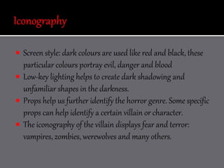  Screen style: dark colours are used like red and black, these
particular colours portray evil, danger and blood
 Low-key lighting helps to create dark shadowing and
unfamiliar shapes in the darkness.
 Props help us further identify the horror genre. Some specific
props can help identify a certain villain or character.
 The iconography of the villain displays fear and terror:
vampires, zombies, werewolves and many others.
 