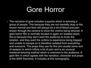 Gore Horror
• The narrative of gore includes a pyscho which is torturing a
group of people. This because they are not mentally okay or the
known normal and their will always be a lot of blood and pain
shown through the camera to show the victims being tortured. A
gore horror film is normally located in again an isolated place,
this is because they don't want the audience to know the
location, and they want the victims to experience being trapped
and unable to escape so is therefore isolated from everything
and everyone. The props they use for this are usually some sort
of weapon in which inflicts a lot of pain and is an unusual
medieval torturing method which is unknown to the audience. A
gore film in which agrees with the narrative, character and props
is the SAW franchise. It includes al this iconography.
 