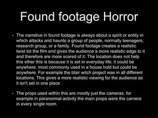 Found footage Horror
• The narrative in found footage is always about a spirit or entity in
which attacks and haunts a group of people, normally teenagers,
research group, or a family. Found footage creates a realistic
twist tot the film and gives the audience a more realistic edge to it
and therefore are more scared of it. The location does not help
this ether this is because it is set in everyday life, it could be
anywhere. most commonly used in a house hold but could be
anywhere. For example the blair witch project was in all different
locations. This gives a more realistic viewing for the audience as
it isn't set in one place
• The props used within this are mostly just the cameras, for
example in paranormal activity the main props were the camera
in every single room.
 