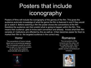 Posters that include
iconography
Posters of films will include the iconography of the genres of the film. This gives the
audience automatic knowledge of what the genre the film is featured in and if they would
go to watch it. Before watching a film the poster shows the conventions of the film
therefore the audience can then predict what is going to happen within the film. This
means their audience gets to know each convention and already knows what their film
consists of. Institutions are affected by this as well as it then becomes easier for them to
market their film to the targeted audience in the correct way.
Horror
The conventions of horror include
blood and a conventional weapons.
The iconography would be a knife.
This is seen on most horror posters
as its shows the audience
automatically what genre it is.
Romance
The conventions of the
romance are the colour red
as it signifies roses. Also a
male and female on the
poster are the conventions of
romance.
 