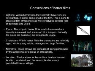 • Lighting: Within horror films they normally have very low
key lighting, in either some or all of the film. This is done to
create a dark atmosphere as we stereotypes peoples fear
of darkness and use it.
• Props: The props in horror films in which are used are
sometimes a mask and some sort of a weapon. Normally
the props are based on the antagonists image.
• Characters: Within horror films the characters are normally
aged, within young adults, teenagers or, large families.
• Narrative : this is always the protagonist being persecuted
by the antagonist or a group of antagonists.
• Location: The locations for horror films is ether isolated
location, an abandoned house and land or a very
populated town or village.
Conventions of horror films
 