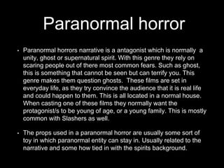 Paranormal horror
• Paranormal horrors narrative is a antagonist which is normally a
unity, ghost or supernatural spirit. With this genre they rely on
scaring people out of there most common fears. Such as ghost,
this is something that cannot be seen but can terrify you. This
genre makes them question ghosts. These films are set in
everyday life, as they try convince the audience that it is real life
and could happen to them. This is all located in a normal house.
When casting one of these films they normally want the
protagonist/s to be young of age, or a young family. This is mostly
common with Slashers as well.
• The props used in a paranormal horror are usually some sort of
toy in which paranormal entity can stay in. Usually related to the
narrative and some how tied in with the spirits background.
 