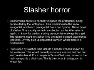 Slasher horror
• Slasher films narrative normally includes the protagonist being
persecuted by the antagonist. This would include the know
antagonist to kill each protagonist down one by now. These types
of slasher films usually come in a collection as the killer returns
again. It i know for the last stating protagonist to always be a girl.
The locations used in slasher films are again isolated, abandoned
locations. Or very built up populated towns in which there is a
hidden killer.
• Props used by slasher films include a deadly weapon known by
the audience. This would normally include a weapon that can hurt
and creates blood. For example in Texas Chainsaw massacre the
main weapon is a chainsaw. This is then what th antagonist is
known for.
 