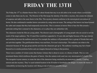 FRIDAY THE 13TH 
The Friday the 13th is a Slasher Horror film. It’s about friends that stay in an old cabin in the woods where a serial killer 
comes to take them one by one. The Director of the film keeps the identity of the killer a mystery, this creates the element 
of suspense and adds to the scare factor in the film. This mystery element conforms to the stereotypical conventions of 
horror. He also conformed to another horror convention by using mise-en-scene. The setting of the horror was based around 
the cabin and campus that they had temporarily moved into. This is common in horror films to base the film around a 
particular setting that is unusual to the characters, or is a place they are unfamiliar with. 
The characters inside the film are young adults. The director used a demographic of young people who are social to suit the 
needs of the target audience. The 18 rated film would have appealed to 18 year olds and higher because of the age relation 
and similarity between the audience and cast. For example the audience will presumably have a group of friends that carry 
out activities together. The gratifications theory was used here, Personal relationships. The audience can relate to the 
characters because of the age group and the activities the characters get up to. The audience watching may have found 
themselves in similar positions before and can imagine themselves being in that position. 
There were a number of violent scenes that feature violence that is about to occur, or a theme of death. This is a very 
prominent theme which reinforces the genre of horror. Also the camera work used was very stereotypical of a horror film. 
The incognito/voyeur camera, to create the idea of the characters being watched by an anonymous identity. Creating 
tension and also mystery. They’ve used isolated location in the fil trailer to foreshadow the danger. It creates the theme of 
vulnerability not knowing the location well. Being at risk of unknown possible danger. 
 